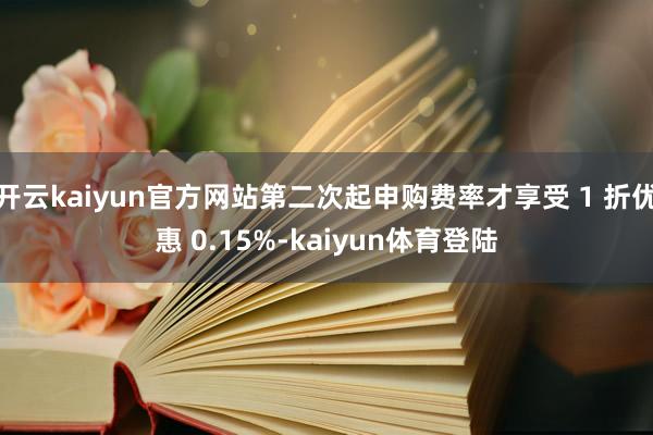 开云kaiyun官方网站第二次起申购费率才享受 1 折优惠 0.15%-kaiyun体育登陆