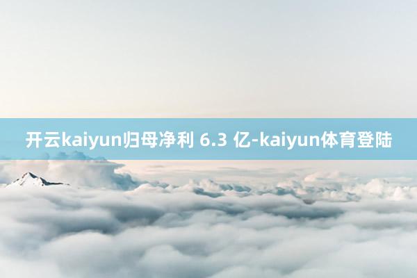 开云kaiyun归母净利 6.3 亿-kaiyun体育登陆