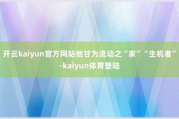 开云kaiyun官方网站他甘为流动之“家”“生机者”-kaiyun体育登陆