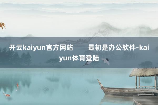 开云kaiyun官方网站        最初是办公软件-kaiyun体育登陆