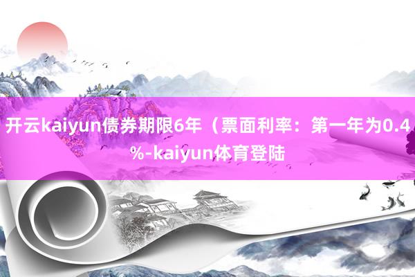 开云kaiyun债券期限6年（票面利率：第一年为0.4%-kaiyun体育登陆