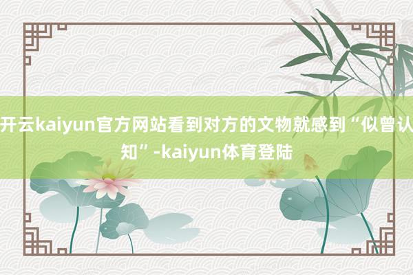 开云kaiyun官方网站看到对方的文物就感到“似曾认知”-kaiyun体育登陆