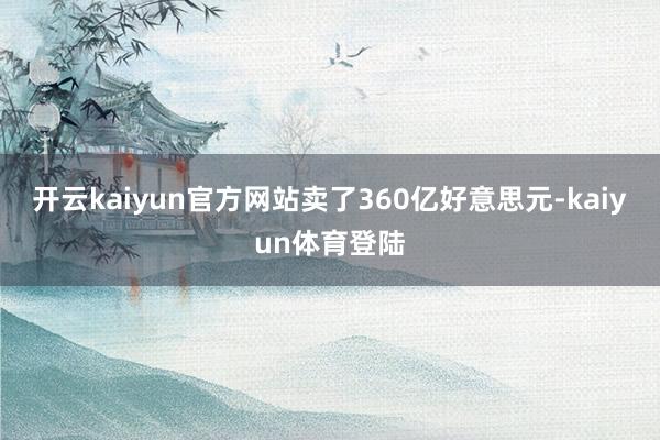 开云kaiyun官方网站卖了360亿好意思元-kaiyun体育登陆