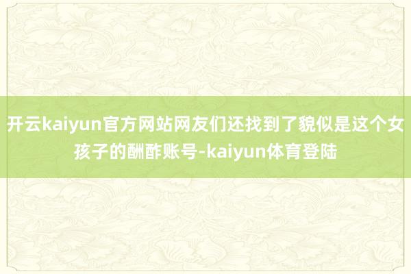 开云kaiyun官方网站网友们还找到了貌似是这个女孩子的酬酢账号-kaiyun体育登陆