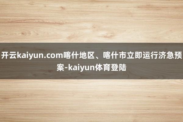 开云kaiyun.com喀什地区、喀什市立即运行济急预案-kaiyun体育登陆