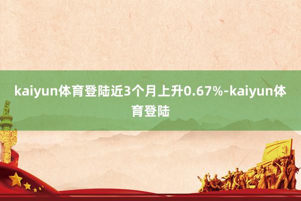 kaiyun体育登陆近3个月上升0.67%-kaiyun体育登陆