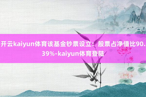 开云kaiyun体育该基金钞票设立：股票占净值比90.39%-kaiyun体育登陆