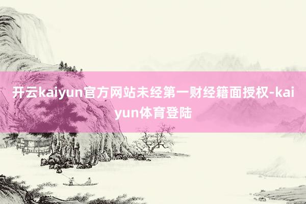 开云kaiyun官方网站未经第一财经籍面授权-kaiyun体育登陆