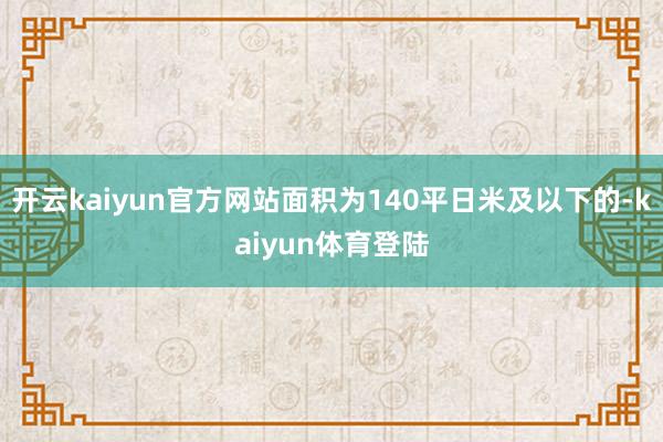 开云kaiyun官方网站面积为140平日米及以下的-kaiyun体育登陆