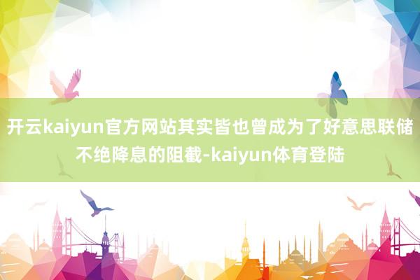 开云kaiyun官方网站其实皆也曾成为了好意思联储不绝降息的阻截-kaiyun体育登陆