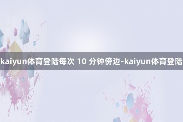 kaiyun体育登陆每次 10 分钟傍边-kaiyun体育登陆