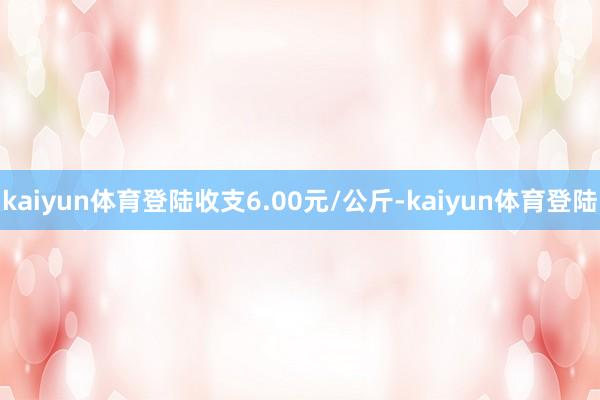 kaiyun体育登陆收支6.00元/公斤-kaiyun体育登陆