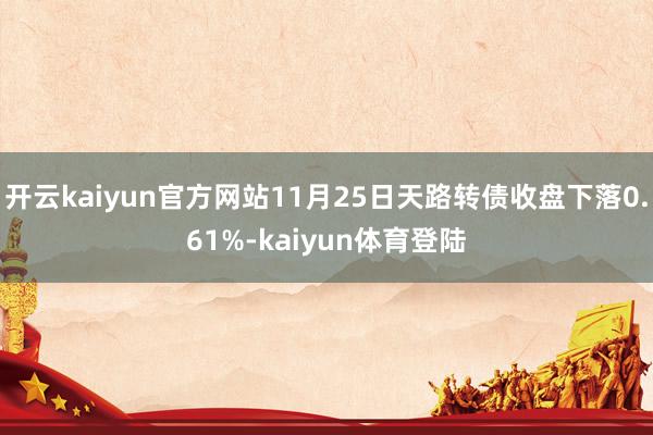 开云kaiyun官方网站11月25日天路转债收盘下落0.61%-kaiyun体育登陆