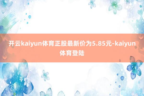 开云kaiyun体育正股最新价为5.85元-kaiyun体育登陆