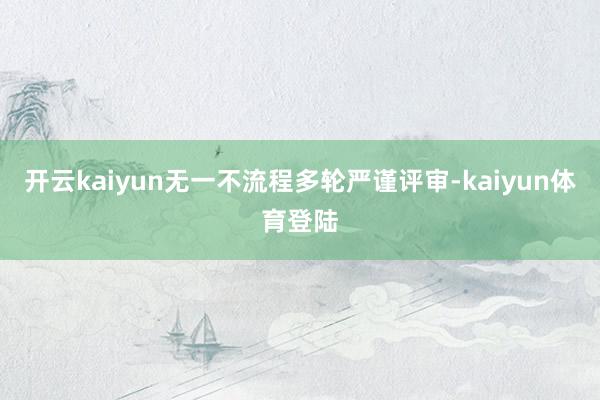 开云kaiyun无一不流程多轮严谨评审-kaiyun体育登陆