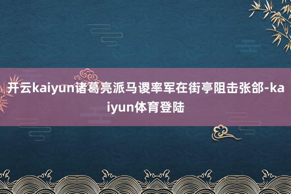 开云kaiyun诸葛亮派马谡率军在街亭阻击张郃-kaiyun体育登陆