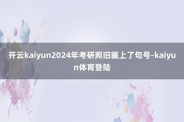 开云kaiyun2024年考研照旧画上了句号-kaiyun体育登陆