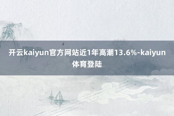 开云kaiyun官方网站近1年高潮13.6%-kaiyun体育登陆