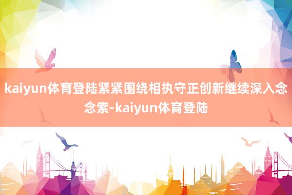 kaiyun体育登陆紧紧围绕相执守正创新继续深入念念索-kaiyun体育登陆