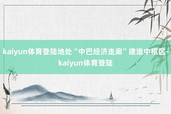 kaiyun体育登陆地处“中巴经济走廊”建造中枢区-kaiyun体育登陆