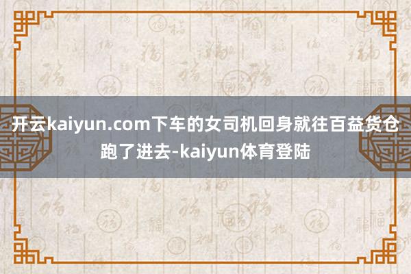 开云kaiyun.com下车的女司机回身就往百益货仓跑了进去-kaiyun体育登陆