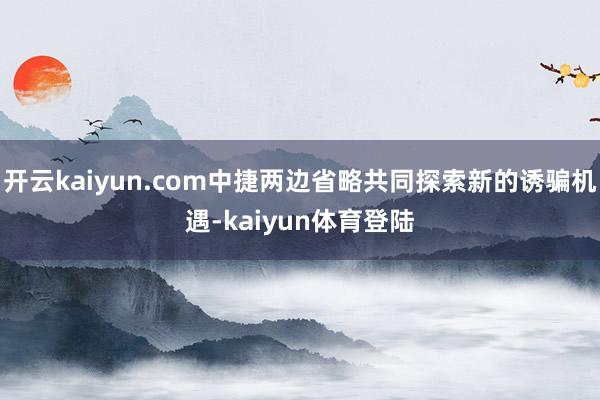 开云kaiyun.com中捷两边省略共同探索新的诱骗机遇-kaiyun体育登陆