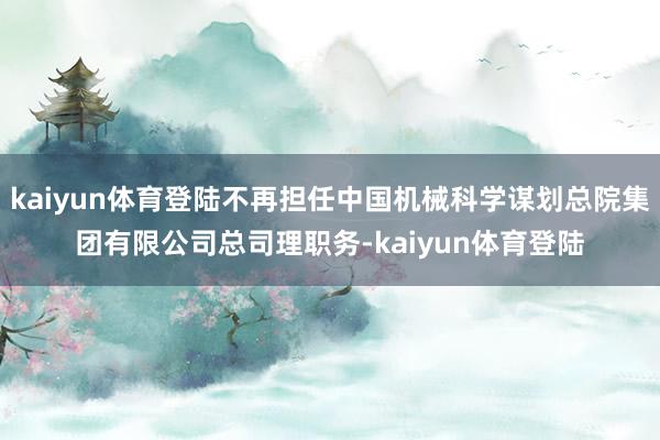 kaiyun体育登陆不再担任中国机械科学谋划总院集团有限公司总司理职务-kaiyun体育登陆