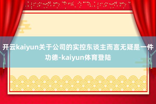 开云kaiyun关于公司的实控东谈主而言无疑是一件功德-kaiyun体育登陆