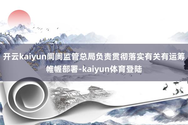 开云kaiyun阛阓监管总局负责贯彻落实有关有运筹帷幄部署-kaiyun体育登陆