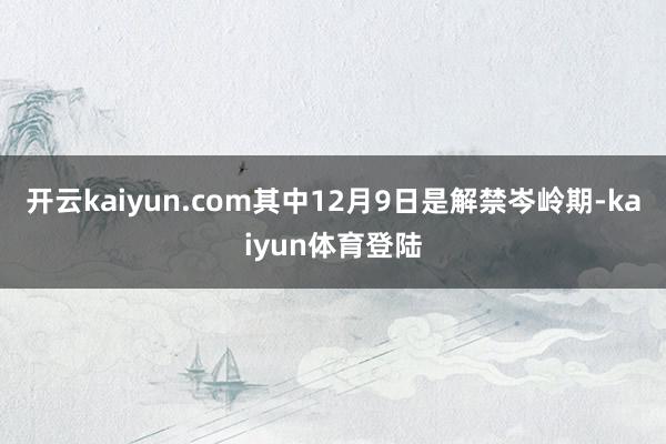 开云kaiyun.com其中12月9日是解禁岑岭期-kaiyun体育登陆