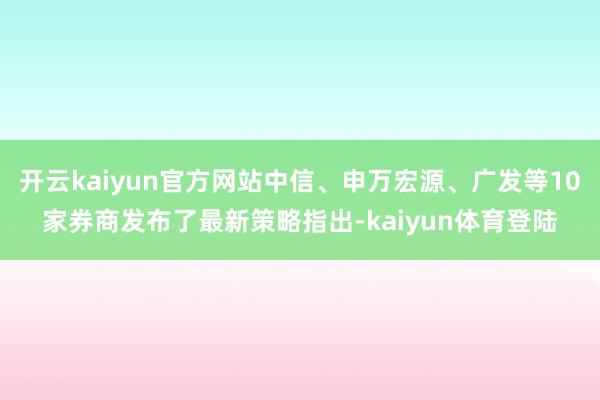 开云kaiyun官方网站中信、申万宏源、广发等10家券商发布了最新策略指出-kaiyun体育登陆