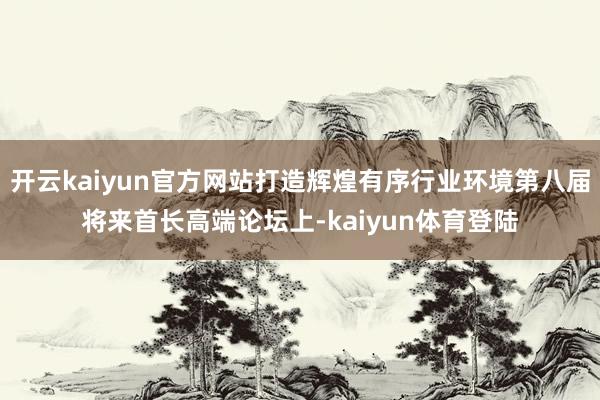 开云kaiyun官方网站打造辉煌有序行业环境第八届将来首长高端论坛上-kaiyun体育登陆