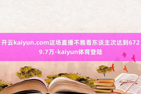 开云kaiyun.com这场直播不雅看东谈主次达到6729.7万-kaiyun体育登陆