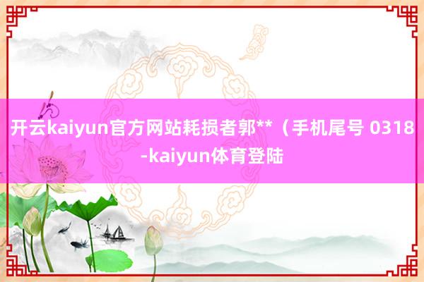 开云kaiyun官方网站耗损者郭**（手机尾号 0318-kaiyun体育登陆