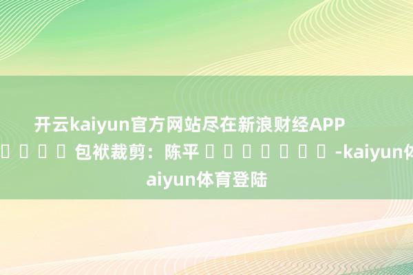 开云kaiyun官方网站尽在新浪财经APP            						包袱裁剪：陈平 							-kaiyun体育登陆