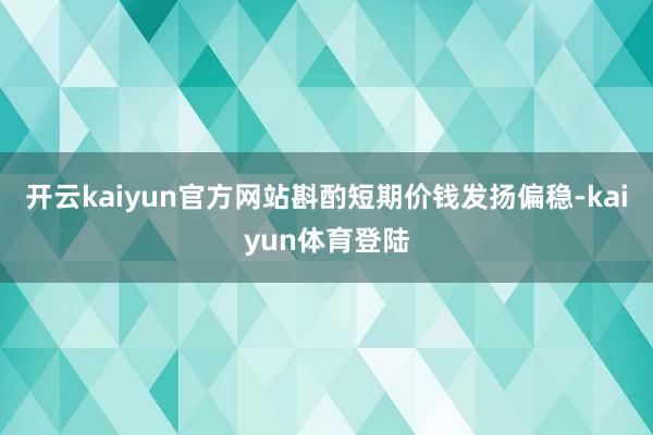 开云kaiyun官方网站斟酌短期价钱发扬偏稳-kaiyun体育登陆