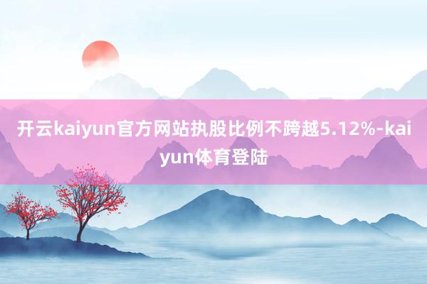 开云kaiyun官方网站执股比例不跨越5.12%-kaiyun体育登陆