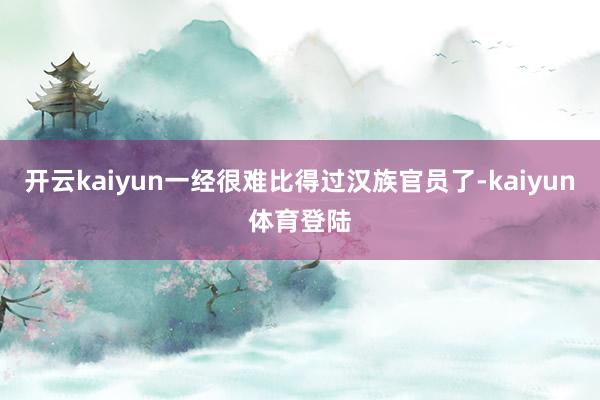 开云kaiyun一经很难比得过汉族官员了-kaiyun体育登陆