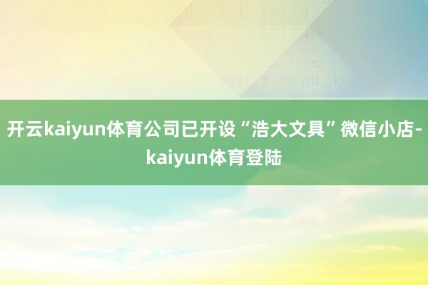 开云kaiyun体育公司已开设“浩大文具”微信小店-kaiyun体育登陆