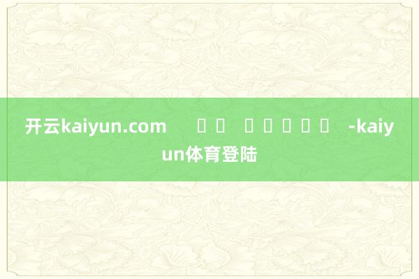 开云kaiyun.com      		  					  -kaiyun体育登陆