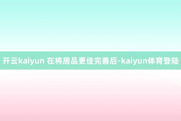 开云kaiyun 在将居品更佳完善后-kaiyun体育登陆