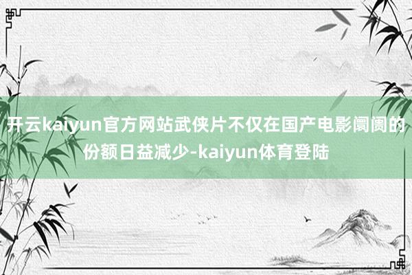 开云kaiyun官方网站武侠片不仅在国产电影阛阓的份额日益减少-kaiyun体育登陆