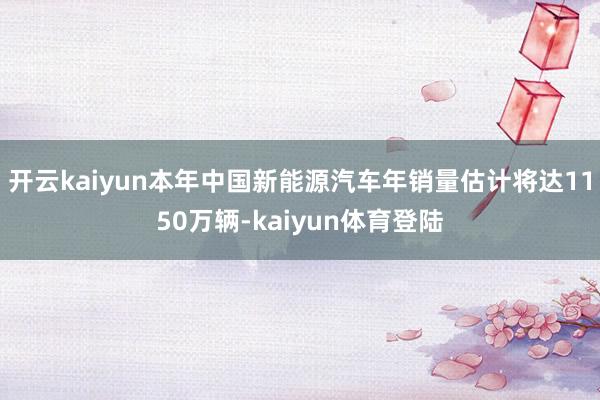 开云kaiyun本年中国新能源汽车年销量估计将达1150万辆-kaiyun体育登陆