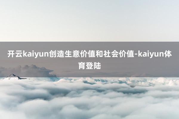 开云kaiyun创造生意价值和社会价值-kaiyun体育登陆