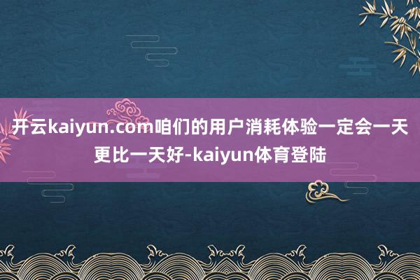 开云kaiyun.com咱们的用户消耗体验一定会一天更比一天好-kaiyun体育登陆