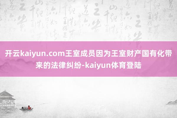 开云kaiyun.com王室成员因为王室财产国有化带来的法律纠纷-kaiyun体育登陆