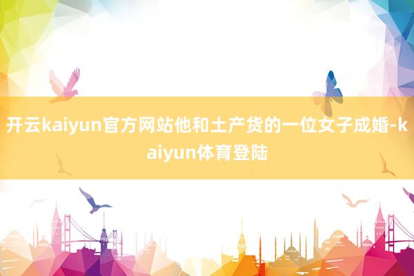 开云kaiyun官方网站他和土产货的一位女子成婚-kaiyun体育登陆