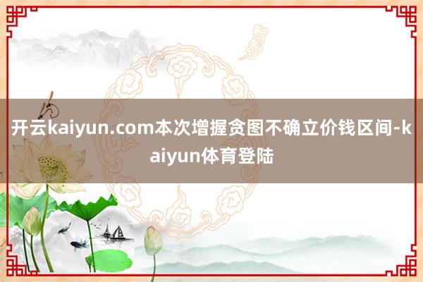 开云kaiyun.com本次增握贪图不确立价钱区间-kaiyun体育登陆