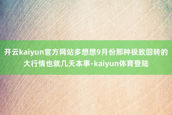 开云kaiyun官方网站多想想9月份那种极致回转的大行情也就几天本事-kaiyun体育登陆