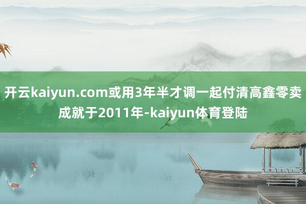 开云kaiyun.com或用3年半才调一起付清高鑫零卖成就于2011年-kaiyun体育登陆